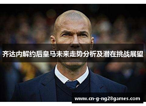 齐达内解约后皇马未来走势分析及潜在挑战展望