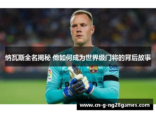 纳瓦斯全名揭秘 他如何成为世界级门将的背后故事