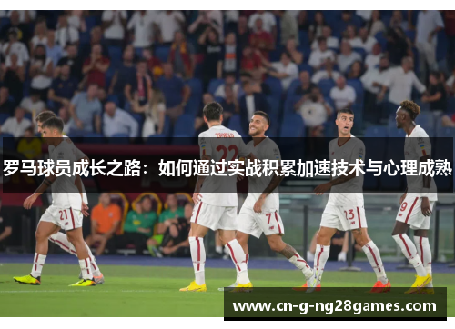 罗马球员成长之路：如何通过实战积累加速技术与心理成熟