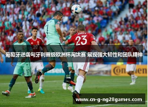 葡萄牙逆袭匈牙利晋级欧洲杯淘汰赛 展现强大韧性和团队精神