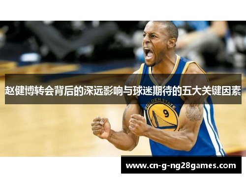 赵健博转会背后的深远影响与球迷期待的五大关键因素 赵健博转会背后的深远影响与球迷期待的五大关键因素