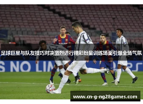 足球巨星与队友技巧对决激烈进行精彩纷呈训练场面引爆全场气氛