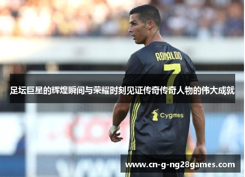 足坛巨星的辉煌瞬间与荣耀时刻见证传奇传奇人物的伟大成就