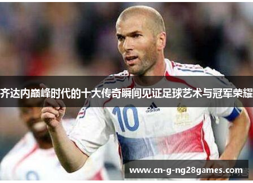 齐达内巅峰时代的十大传奇瞬间见证足球艺术与冠军荣耀