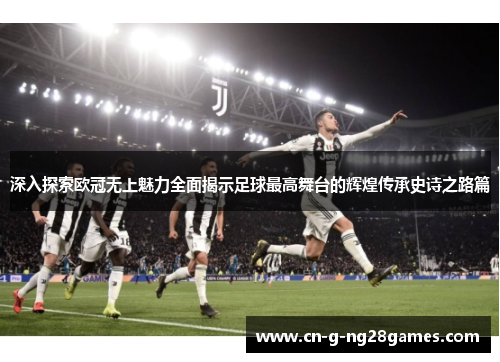 深入探索欧冠无上魅力全面揭示足球最高舞台的辉煌传承史诗之路篇 深入探索欧冠无上魅力全面揭示足球最高舞台的辉煌传承史诗之路篇