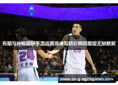 布朗与孙铭徽联手激战赛场谱写精彩瞬间展现无敌默契 布朗与孙铭徽联手激战赛场谱写精彩瞬间展现无敌默契