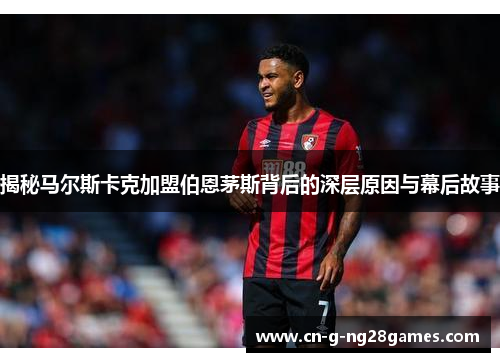 揭秘马尔斯卡克加盟伯恩茅斯背后的深层原因与幕后故事 揭秘马尔斯卡克加盟伯恩茅斯背后的深层原因与幕后故事