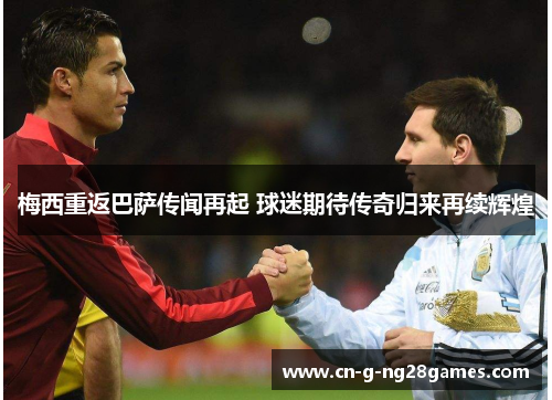 梅西重返巴萨传闻再起 球迷期待传奇归来再续辉煌 梅西重返巴萨传闻再起 球迷期待传奇归来再续辉煌