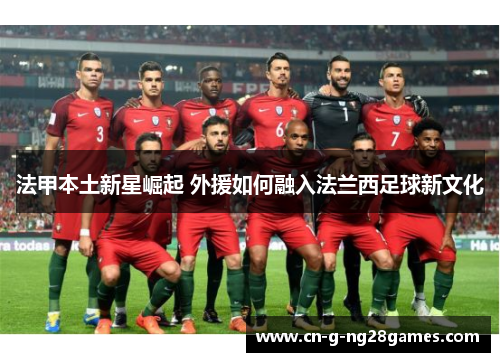 法甲本土新星崛起 外援如何融入法兰西足球新文化 法甲本土新星崛起 外援如何融入法兰西足球新文化