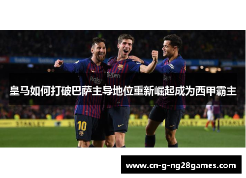 皇马如何打破巴萨主导地位重新崛起成为西甲霸主 皇马如何打破巴萨主导地位重新崛起成为西甲霸主