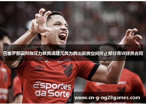 巴塞罗那因财政压力裁员清理冗员为腾出薪资空间终止部分青训球员合同 巴塞罗那因财政压力裁员清理冗员为腾出薪资空间终止部分青训球员合同