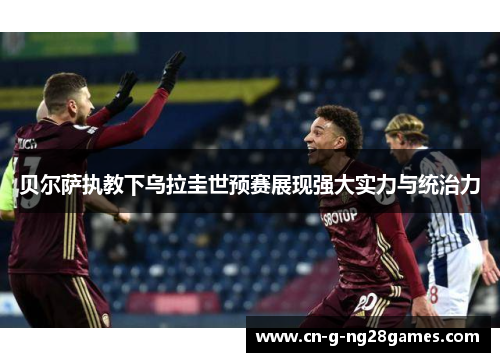 贝尔萨执教下乌拉圭世预赛展现强大实力与统治力