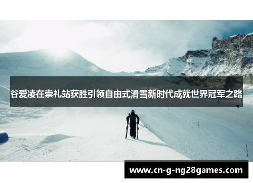 谷爱凌在崇礼站获胜引领自由式滑雪新时代成就世界冠军之路